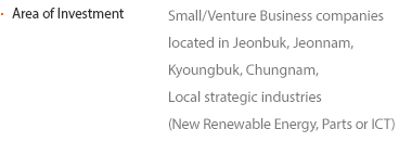 Area of Investment Small/Venture Business companies located in Jeonbuk, Jeonnam, Kyoungbuk, Chungnam, Local strategic industries (New Renewable Energy, Parts or ICT)
