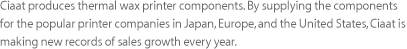 Ciaat produces thermal wax printer components. By supplying the components for the popular printer companies in Japan, Europe, and the United States, Ciaat is making new records of sales growth every year.