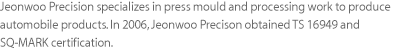 Jeonwoo Precision specializes in press mould and processing work to produce automobile products. In 2006, Jeonwoo Precison obtained TS 16949 and SQ-MARK certification.